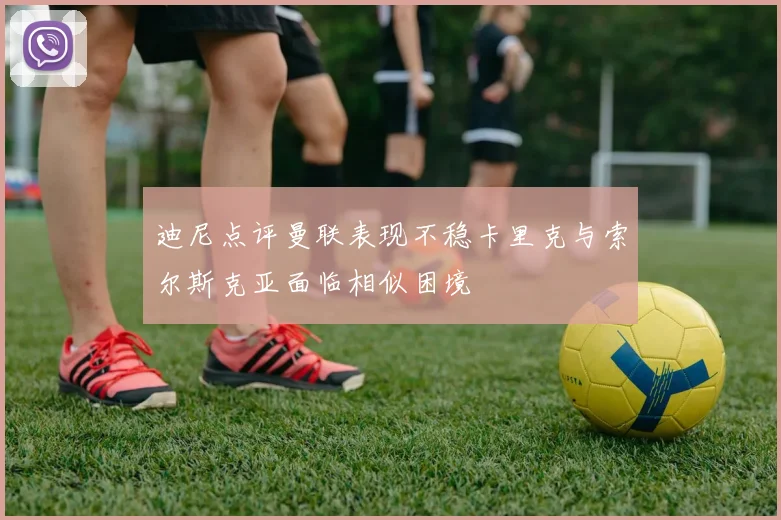 迪尼点评曼联表现不稳卡里克与索尔斯克亚面临相似困境
