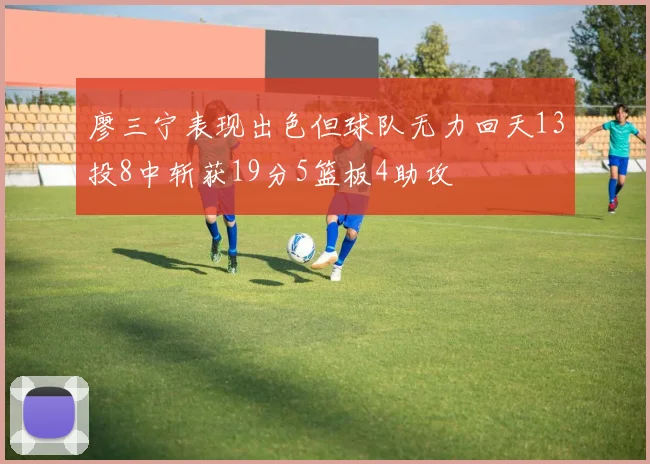 廖三宁表现出色但球队无力回天13投8中斩获19分5篮板4助攻