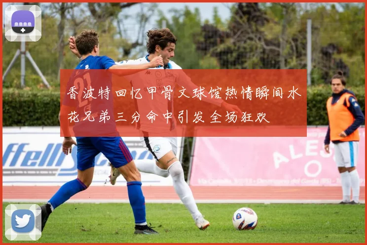 香波特回忆甲骨文球馆热情瞬间水花兄弟三分命中引发全场狂欢