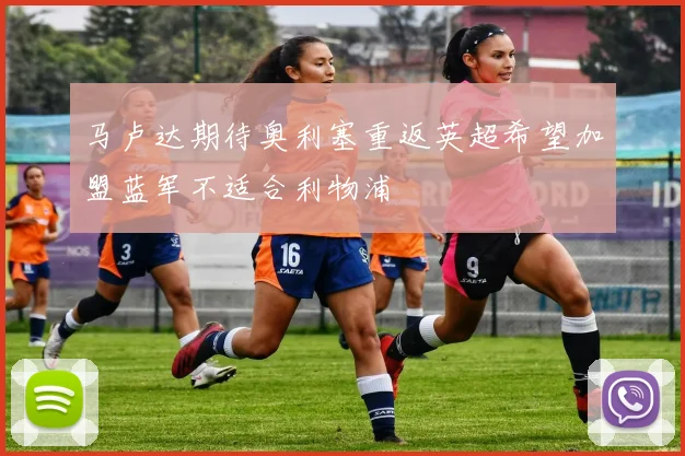 马卢达期待奥利塞重返英超希望加盟蓝军不适合利物浦