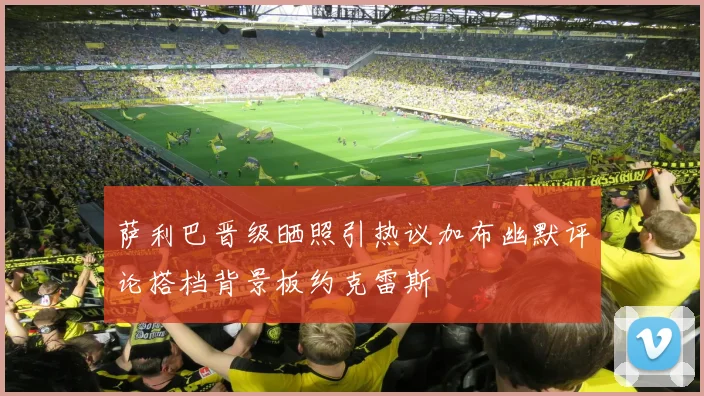 萨利巴晋级晒照引热议加布幽默评论搭档背景板约克雷斯