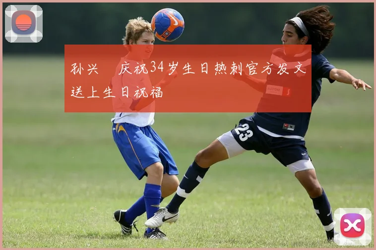 孙兴慜庆祝34岁生日热刺官方发文送上生日祝福