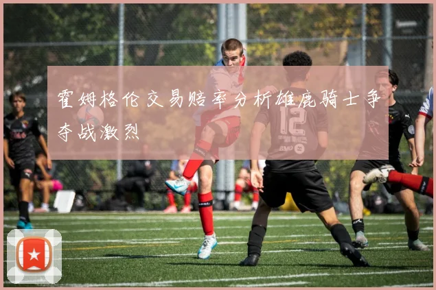 霍姆格伦交易赔率分析雄鹿骑士争夺战激烈