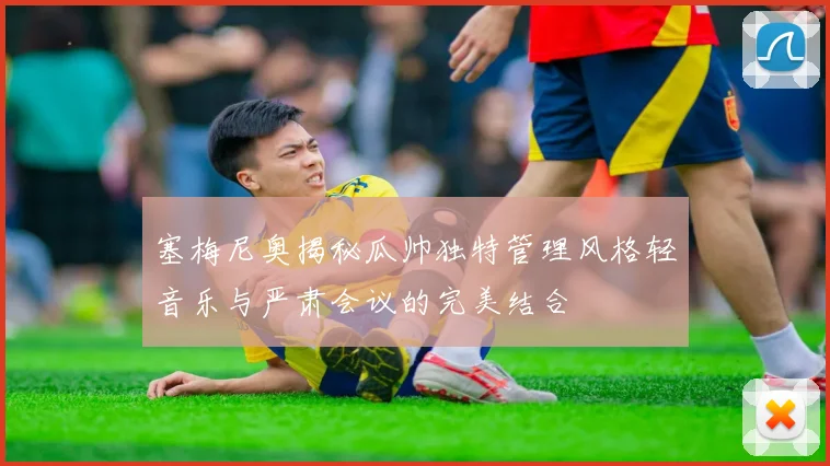 塞梅尼奥揭秘瓜帅独特管理风格轻音乐与严肃会议的完美结合