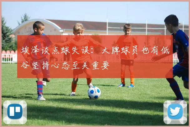 埃泽谈点球失误：大牌球员也有低谷坚持心态至关重要
