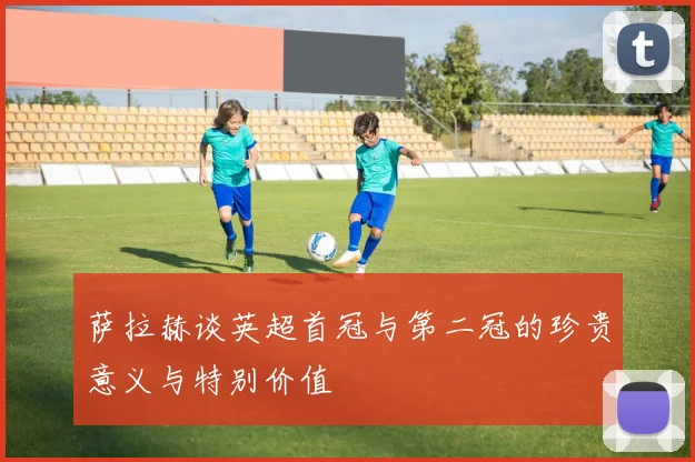 萨拉赫谈英超首冠与第二冠的珍贵意义与特别价值