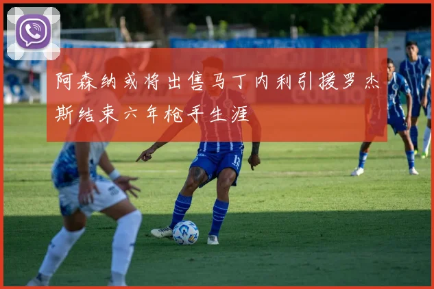 阿森纳或将出售马丁内利引援罗杰斯结束六年枪手生涯