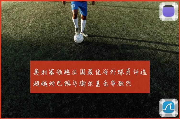 奥利塞领跑法国最佳海外球员评选超越姆巴佩与谢尔基竞争激烈
