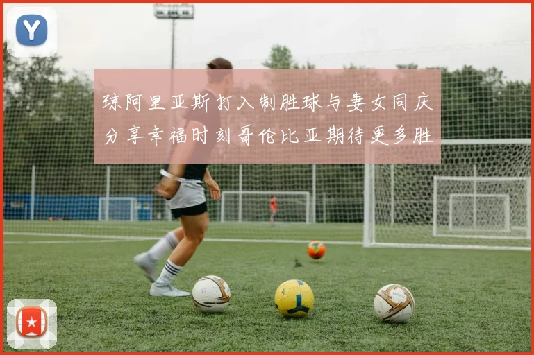 琼阿里亚斯打入制胜球与妻女同庆分享幸福时刻哥伦比亚期待更多胜利