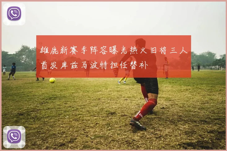 雄鹿新赛季阵容曝光热火旧将三人首发库兹马波特担任替补