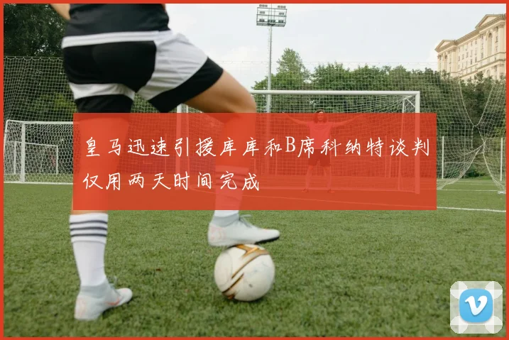 皇马迅速引援库库和B席科纳特谈判仅用两天时间完成