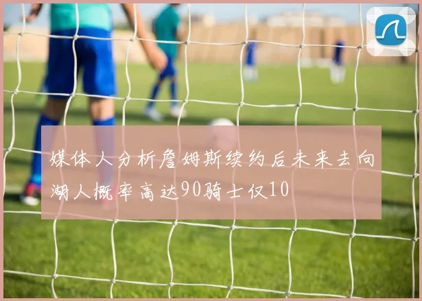 媒体人分析詹姆斯续约后未来去向湖人概率高达90骑士仅10