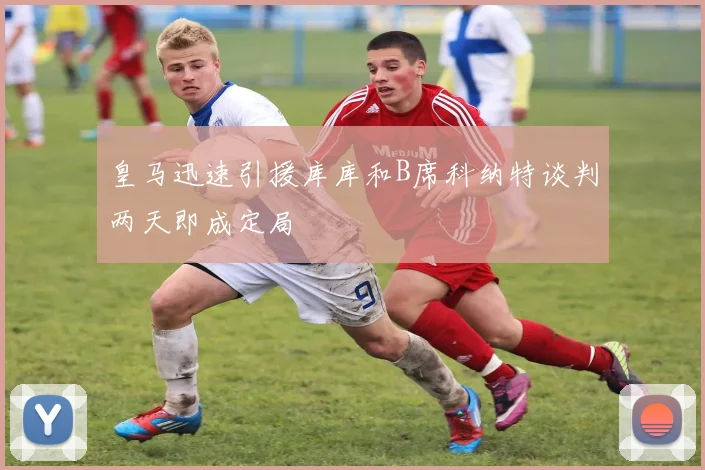 皇马迅速引援库库和B席科纳特谈判两天即成定局