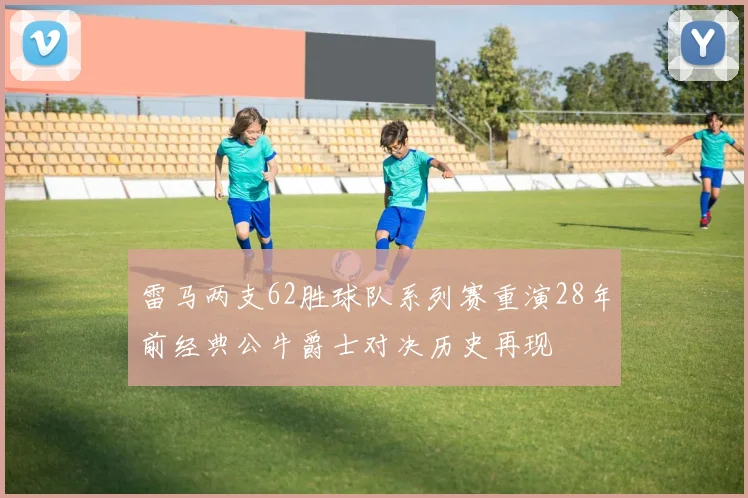 雷马两支62胜球队系列赛重演28年前经典公牛爵士对决历史再现