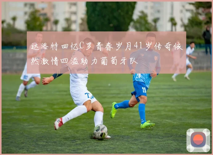 达洛特回忆C罗青春岁月41岁传奇依然激情四溢助力葡萄牙队