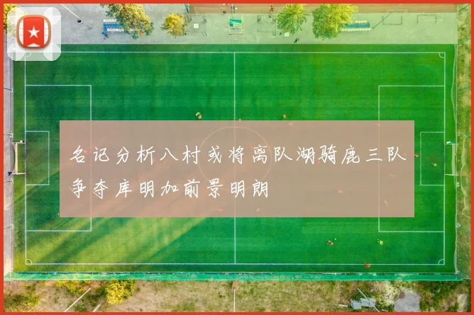名记分析八村或将离队湖骑鹿三队争夺库明加前景明朗