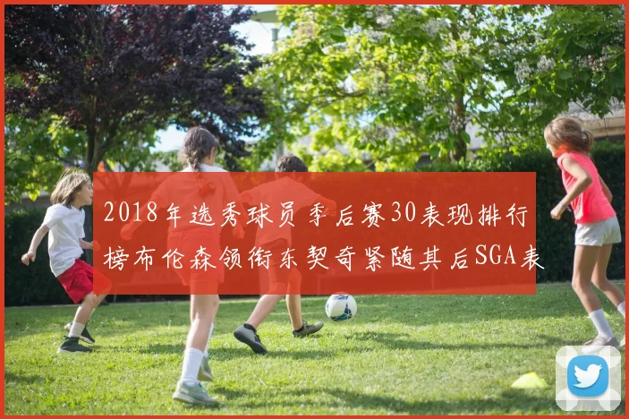 2018年选秀球员季后赛30表现排行榜布伦森领衔东契奇紧随其后SGA表现不俗