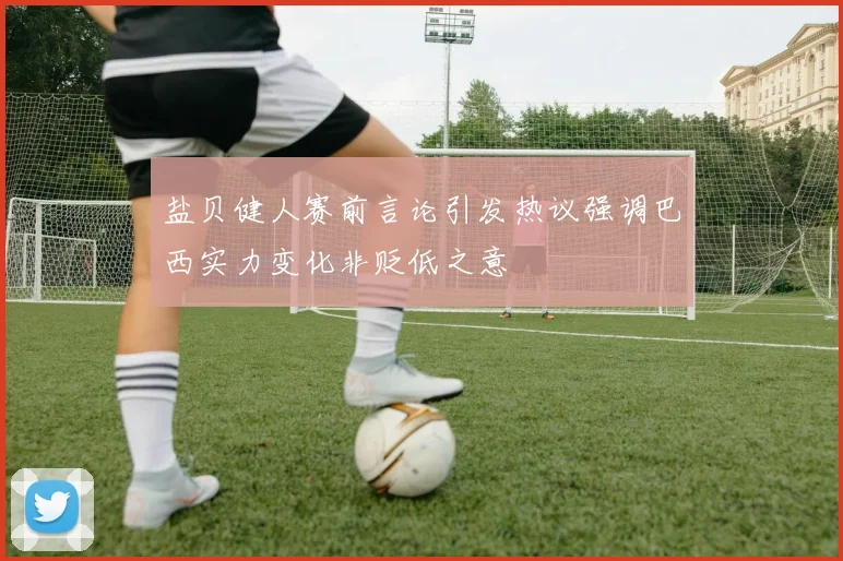 盐贝健人赛前言论引发热议强调巴西实力变化非贬低之意