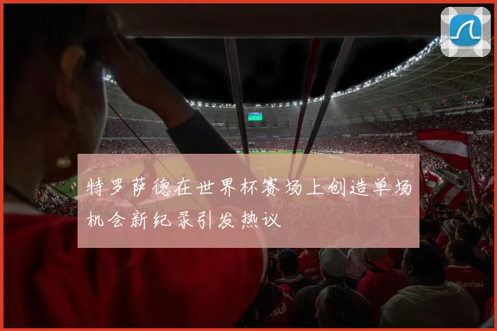 特罗萨德在世界杯赛场上创造单场机会新纪录引发热议